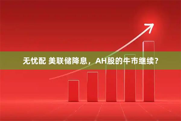 无忧配 美联储降息，AH股的牛市继续？