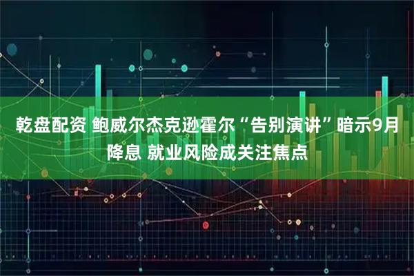 乾盘配资 鲍威尔杰克逊霍尔“告别演讲”暗示9月降息 就业风险成关注焦点