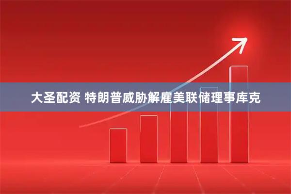 大圣配资 特朗普威胁解雇美联储理事库克