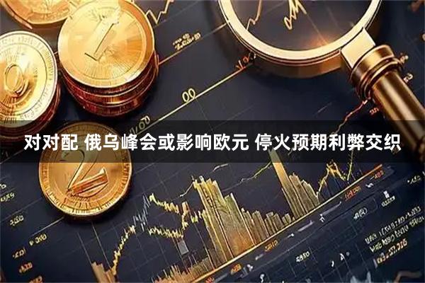 对对配 俄乌峰会或影响欧元 停火预期利弊交织