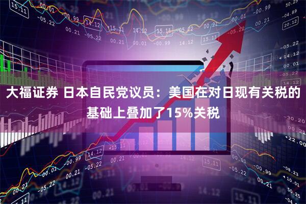 大福证券 日本自民党议员：美国在对日现有关税的基础上叠加了15%关税