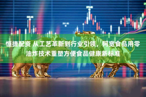 恒捷配资 从工艺革新到行业引领，阿宽食品用零油炸技术重塑方便食品健康新标准