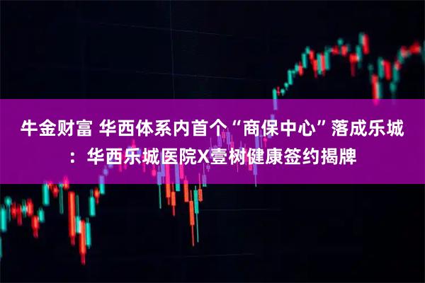 牛金财富 华西体系内首个“商保中心”落成乐城：华西乐城医院X壹树健康签约揭牌