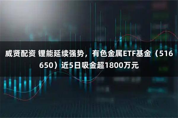 威贤配资 锂能延续强势，有色金属ETF基金（516650）近5日吸金超1800万元