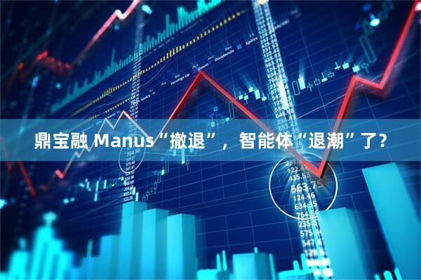鼎宝融 Manus“撤退”，智能体“退潮”了？