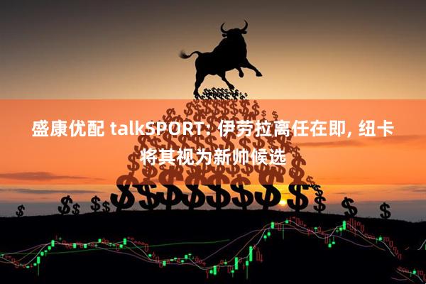盛康优配 talkSPORT: 伊劳拉离任在即, 纽卡将其视为新帅候选