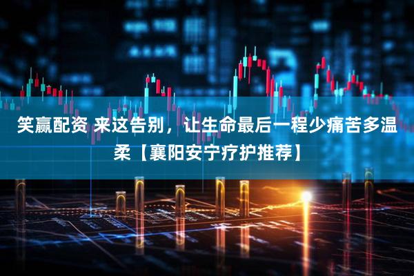 笑赢配资 来这告别，让生命最后一程少痛苦多温柔【襄阳安宁疗护推荐】