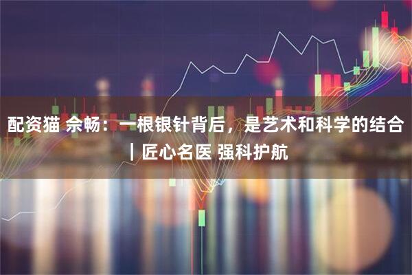 配资猫 佘畅：一根银针背后，是艺术和科学的结合｜匠心名医 强科护航