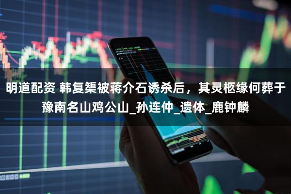 明道配资 韩复榘被蒋介石诱杀后，其灵柩缘何葬于豫南名山鸡公山_孙连仲_遗体_鹿钟麟