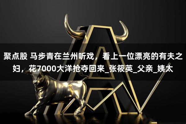 聚点股 马步青在兰州听戏，看上一位漂亮的有夫之妇，花7000大洋抢夺回来_张筱英_父亲_姨太