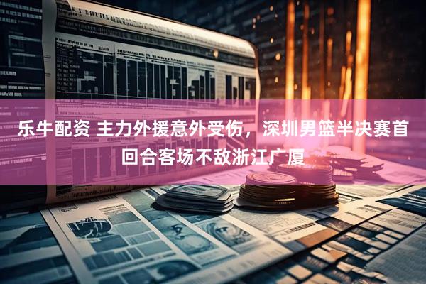 乐牛配资 主力外援意外受伤，深圳男篮半决赛首回合客场不敌浙江广厦