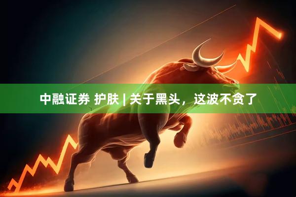 中融证券 护肤 | 关于黑头，这波不贪了