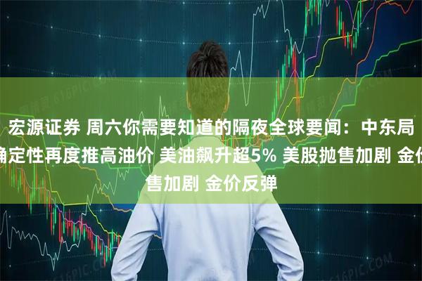 宏源证券 周六你需要知道的隔夜全球要闻：中东局势不确定性再度推高油价 美油飙升超5% 美股抛售加剧 金价反弹