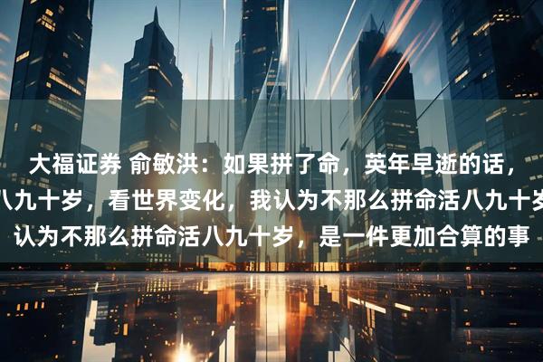 大福证券 俞敏洪：如果拼了命，英年早逝的话，和不那么拼命，而活到八九十岁，看世界变化，我认为不那么拼命活八九十岁，是一件更加合算的事