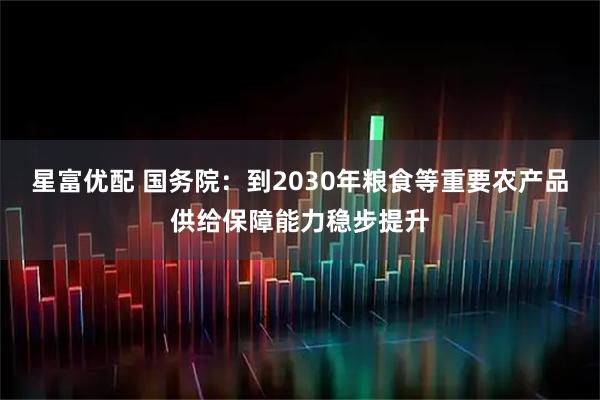 星富优配 国务院：到2030年粮食等重要农产品供给保障能力稳步提升