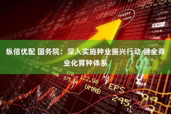 纵信优配 国务院：深入实施种业振兴行动 健全商业化育种体系