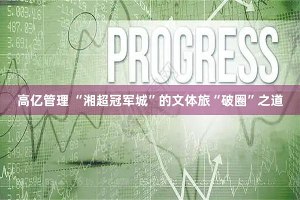 高亿管理 “湘超冠军城”的文体旅“破圈”之道