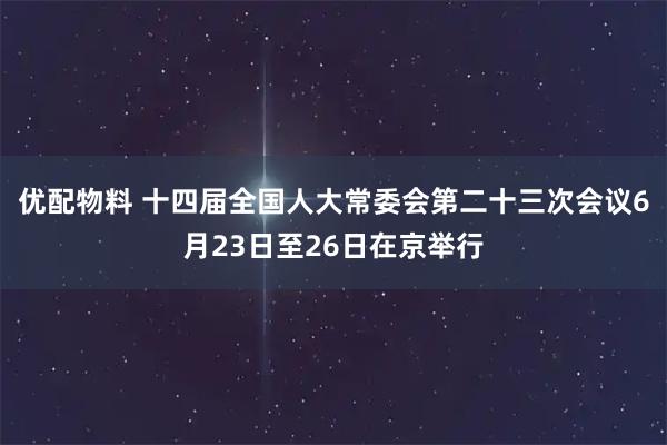 优配物料 十四届全国人大常委会第二十三次会议6月23日至26日在京举行