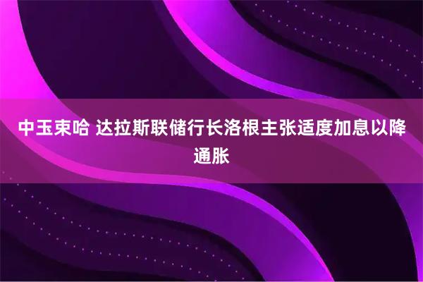 中玉束哈 达拉斯联储行长洛根主张适度加息以降通胀