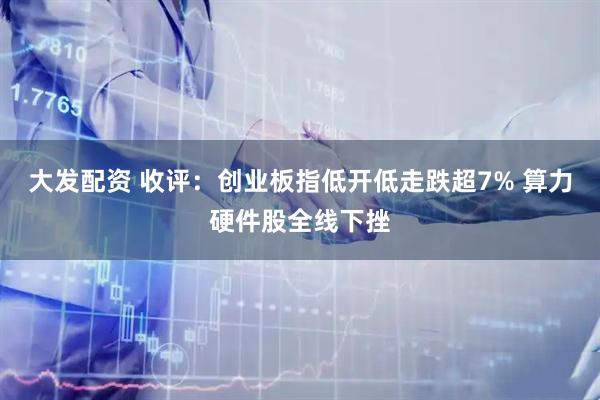 大发配资 收评：创业板指低开低走跌超7% 算力硬件股全线下挫