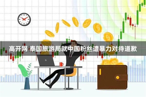 高开网 泰国旅游局就中国粉丝遭暴力对待道歉